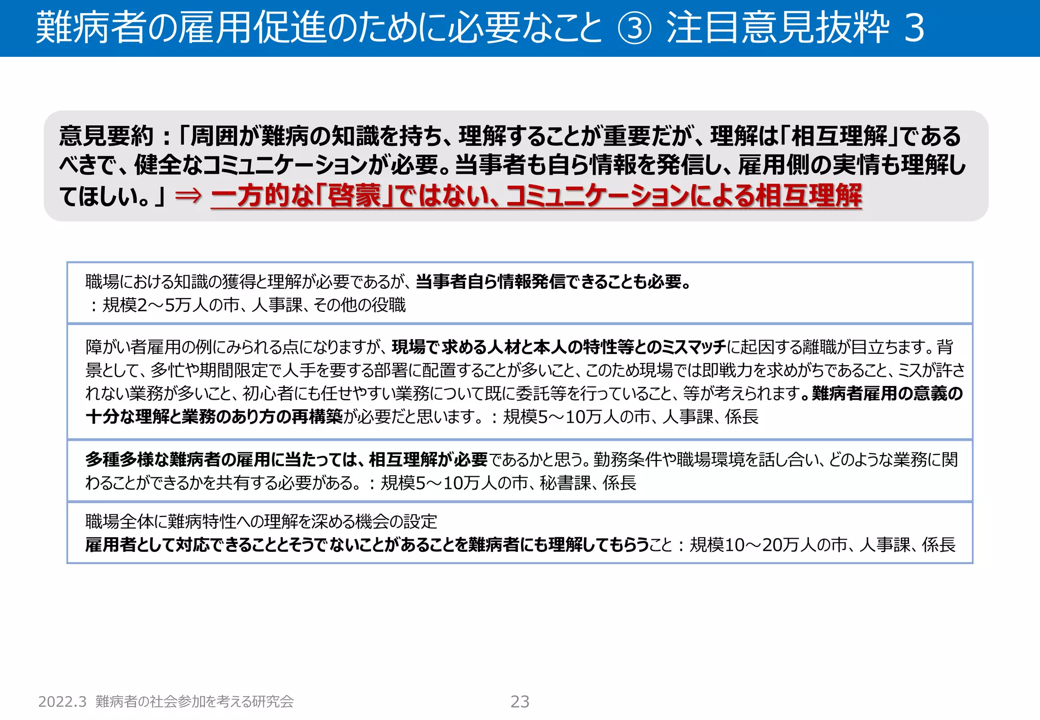 2022.3 難病者の社会参加を考える研究会
難病者の雇用促進のために必要なこと ③ 注目意見抜粋 3
23
職場における知識の獲得と理解が必要であるが、当事者自ら情報発信できることも必要。
：規模2～5万人の市、人事課、その他の役職
障がい者雇用の例にみられる点になりますが、現場で求める人材と本人の特性等とのミスマッチに起因する離職が目立ちます。背
景として、多忙や期間限定で人手を要する部署に配置することが多いこと、このため現場では即戦力を求めがちであること、ミスが許さ
れない業務が多いこと、初心者にも任せやすい業務について既に委託等を行っていること、等が考えられます。難病者雇用の意義の
十分な理解と業務のあり方の再構築が必要だと思います。：規模5～10万人の市、人事課、係長
多種多様な難病者の雇用に当たっては、相互理解が必要であるかと思う。勤務条件や職場環境を話し合い、どのような業務に関
わることができるかを共有する必要がある。：規模5～10万人の市、秘書課、係長
職場全体に難病特性への理解を深める機会の設定
雇用者として対応できることとそうでないことがあることを難病者にも理解してもらうこと：規模10～20万人の市、人事課、係長
意見要約：「周囲が難病の知識を持ち、理解することが重要だが、理解は「相互理解」である
べきで、健全なコミュニケーションが必要。当事者も自ら情報を発信し、雇用側の実情も理解し
てほしい。」 ⇒ 一方的な「啓蒙」ではない、コミュニケーションによる相互理解
 
