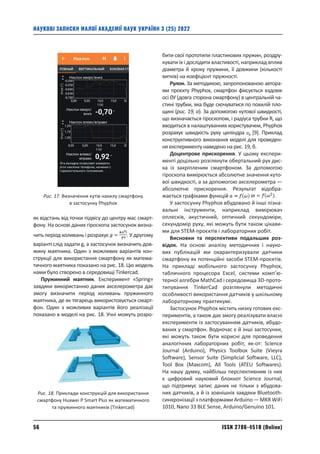 ISSN 2786-4510 (Online)
56
НАУКОВІ ЗАПИСКИ МАЛОЇ АКАДЕМІЇ НАУК УКРАЇНИ 3 (25) 2022
як відстань від точки підвісу до центру мас смарт-
фону. На основі даних гіроскопа застосунок визна-
чить період коливань і розрахує . У другому
варіанті слід задати g, а застосунок визначить дов-
жину маятника. Один з можливих варіантів кон-
струкції для використання смартфону як матема-
тичного маятника показано на рис. 18. Цю модель
нами було створено в середовищі Tinkercad.
Пружинний маятник. Експеримент «Spring»
завдяки використанню даних акселерометра дає
змогу визначити період коливань пружинного
маятника, де як тягарець використовується смарт-
фон. Один з можливих варіантів його реалізації
показано в моделі на рис. 18. Учні можуть розро-
бити свої прототипи пластикових пружин, роздру-
кувати їх і дослідити властивості, наприклад вплив
діаметра й кроку пружини, її довжини (кількості
витків) на коефіцієнт пружності.
Рулон. За методикою, запропонованою автора-
ми проєкту Phyphox, смартфон фіксується вздовж
осі 0У (довга сторона смартфону) в центральній ча-
стині трубки, яка буде скочуватися по похилій пло-
щині (рис. 19, а). За допомогою кутової швидкості,
що визначається гіроскопом, і радіуса трубки R, що
вводиться в налаштуваннях користувачем, Phyphox
розрахує швидкість руху циліндра [9]. Приклад
конструктивного виконання моделі для проведен-
ня експерименту наведено на рис. 19, б.
Доцентрове прискорення. У цьому експери-
менті доцільно розглянути обертальний рух дис-
ка із закріпленим смартфоном. За допомогою
гіроскопа вимірюється абсолютне значення куто-
вої швидкості, а за допомогою акселерометра —
абсолютне прискорення. Результат відобра-
жається графіками функцій і .
У застосунку Phyphox вбудовано й інші пізна-
вальні інструменти, наприклад вимірювач
оплесків, акустичний, оптичний секундоміри,
секундо­
мір руху, які можуть бути також цікави-
ми для STEM-проєктів і лабораторних робіт.
Висновки та перспективи подальших роз­
відок. На основі аналізу методичних і науко-
вих публікацій ми охарактеризували датчики
смартфону як потенційні засоби STEM-проєктів.
На прикладі мобільного застосунку Phyphox,
табличного процесора Excel, системи комп’ю-
терної алгебри MathCad і середовища 3D-прото­
типування TinkerCad розглянули методичні
особ­
ливості використання датчиків у шкільному
лабораторному практикумі.
Застосунок Phyphox містить низку готових екс-
периментів, а також дає змогу реалізувати власні
експерименти із застосуванням датчиків, вбудо-
ваних у смартфон. Водночас є й інші ­
застосунки,
які можуть також бути корисні для проведення
аналогічних лабораторних робіт, як-от: Science
Journal (Arduino), Physics Toolbox Suite (Vieyra
Software), Sensor Suite (Simplicial Software, LLC),
Tool Box (Maxcom), All Tools (ATEU Softwares).
На нашу думку, найбільш перспективним із них
є цифровий науковий блокнот Science Journal,
що підтримує запис даних не тільки з вбудова-
них датчиків, а й із зовнішніх завдяки Bluetooth-­
синхронізації з платформами Arduino — MKR WiFi
1010, Nano 33 BLE Sense, Arduino/Genuino 101.
Рис. 17. Визначення кутів нахилу смартфону
в застосунку Phyphox
Рис. 18. Приклади конструкцій для використання
смартфону Huawei P Smart Plus як математичного
та пружинного маятників (Tinkercad)
 
