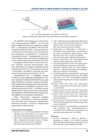 57
ISSN 2618–0529 (Print)
SCIENTIFIC NOTES OF JUNIOR ACADEMY OF SCIENCES OF UKRAINE 3 (25) 2022
Так, MKR WiFi 1010 побудована на базі 32‑біт-
ного мікроконтролера SAMD21 і має багатий
­
набір інтерфейсів введення / виведення, модуль
Wi-Fi з підтримкою сертифіката SHA‑256 [10].
Платформа MKR WiFi 1010 є основою комплек-
ту Arduino Science Kit Physics Lab, призначеного
для проведення експериментів з кінематики,
електро­
магнетизму і термодинаміки. До ком-
плекту входить низка датчиків для вимірювання
світла, температури, руху та магнітних полів [11].
Платформа Arduino Nano 33 BLE Sense міс­
тить комплекс датчиків (акселерометр, гіро-
скоп, магнітометр, мікрофон, барометр, датчик
температури і вологості, оптичний датчик жестів
і освітленості), що робить її зручною для ство-
рення проєктів інтернету речей [12; 13; 14].
Arduino/Genuino 101 — платформа, оснаще-
на Intel Curie, має вбудований акселерометр і гіро-
скоп, підтримує технологію Bluetooth Smart, що дає
змогу створювати «розумні» пристрої з розшире-
ними мережевими можливостями й обчислюваль-
ними функціями. Ця платформа є сумісною з ком-
плектом Grove Starter Kit Plus — IoT Edition, яка має
модулі датчиків ­
звуку, дотику, світла, температури,
акселерометра,поворотногокутовогодатчика,дат-
чика вібрації та інші електронні компоненти.
Отже, перспективи подальших розвідок
вбачаємо в розробленні навчально-методич-
них матеріалів для системного використання
мобільних датчиків у шкільних лабораторних
практикумах і STEM-проєктах.
Список використаних джерел
1.	
Homola P. et al. Cosmic-Ray Extremely Distributed
Observatory. Symmetry. 2020. Vol. 12. Issue 11. 55 p.
DOI: https://doi.org/10.3390/sym12111835.
2.	
VogtP.,KuhnJ.Analyzingsimplependulumphenomena
with a smartphone acceleration sensor. The Physics
Teacher. 2012. Vol. 50. Issue 7. Pp. 439–440.
DOI: https://doi.org/10.1119/1.4752056.
3.	
KuhnJ.,VogtP.Analyzingspringpendulumphenomena
with a smart-phone acceleration sensor. The Physics
Teacher. 2012. Vol. 50. Issue 8. Pp. 504–505.
DOI: https://doi.org/10.1119/1.4758162.
4.	
Wattanayotin P., Puttharugsa C., Khemmani S.
Investigation of the rolling motion of a hollow cylin­
der using a smartphone’s digital compass. Physics
Education. 2017. Vol. 52. Issue 4. Pp. 045009.
DOI: https://doi.org/10.1088/1361-6552/aa6a0a.
5.	
Archives: Experiments. URL: https://phyphox.org/
experiment (дата звернення: 23.05.2022).
6.	
Smartphone-Experiment: Sonar. URL: https://youtu.
be/Ebj3v701HE0 (дата звернення: 23.05.2022).
7.	
Experiment: Magnetic Ruler. URL: https://phyphox.
org/wiki/ index.php?title=Experiment:_Magnetic_
Ruler (дата звернення: 23.05.2022).
8.	
Smartphone-Experiment: Magnetic Ruler. URL: https://
youtu.be/TS0zw1ecy6A(датазвернення:23.05.2022).
9.	
Experiment: Roll. URL: https://phyphox.org/wiki/
index.php?title=Experiment:_Roll (дата звернення:
23.05.2022).
10.	
Arduino MKR WiFi 1010. URL: https://store.
arduino.cc/arduino-mkr-wifi-1010 (дата звернен-
ня: 23.05.2022).
11.	
Arduino Science Kit Physics Lab. URL: https://store.
arduino.cc/physics-lab(датазвернення:23.05.2022).
12.	
Arduino Nano 33 BLE Sense. URL: https://store.
arduino.cc/arduino-nano-33-ble-sense (дата звер-
нення: 23.05.2022).
13.	
TensorFlow Lite for Microcontrollers. URL: https://
www.tensorflow.org/lite/microcontrollers (дата звер­
нення: 23.05.2022).
14.	
Pajak D., Mistry S. Fruit identification using Arduino
and TensorFlow. URL: https://blog.arduino.­
cc/
2019/11/07/fruit-identification-using-arduino-­
and-
tensorflow (дата звернення: 23.05.2022).
References
1.	
Homola, P., Beznosko, D., Bhatta, G., Bibrzycki, Ł.,
Borczyńska, M., Bratek, Ł. et al. (2020). Cosmic-Ray
Extremely Distributed Observatory. Symmetry, 12 (11).
DOI: https://doi.org/10.3390/sym12111835.
ω
ω
υс
R
c
c
а) б)
Рис. 19. Техніка проведення експерименту «Roll» (а),
модель в середовищі Tinkercad як приклад розміщення смартфону в трубці (б)
 