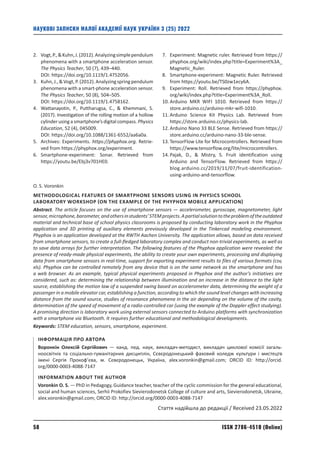 ISSN 2786-4510 (Online)
58
НАУКОВІ ЗАПИСКИ МАЛОЇ АКАДЕМІЇ НАУК УКРАЇНИ 3 (25) 2022
2.	
Vogt,P.,Kuhn,J.(2012).Analyzingsimplependulum
phenomena with a smartphone acceleration sensor.
The Physics Teacher, 50 (7), 439–440.
DOI: https://doi.org/10.1119/1.4752056.
3.	
Kuhn,J.,Vogt,P.(2012).Analyzingspringpendulum
phenomena with a smart-phone acceleration sensor.
The Physics Teacher, 50 (8), 504–505.
DOI: https://doi.org/10.1119/1.4758162.
4.	
Wattanayotin, P., Puttharugsa, C.,  Khemmani, S.
(2017). Investigation of the rolling motion of a hollow
cylinder using a smartphone’s digital com­
pass. Physics
Education, 52 (4), 045009.
DOI: https://doi.org/10.1088/1361-6552/aa6a0a.
5.	
Archives: Experiments. https://phyphox.org. Retrie­
ved from https://phyphox.org/experiment.
6.	
Smartphone-experiment: Sonar. Retrieved from
https://youtu.be/Ebj3v701HE0.
7.	
Experiment: Magnetic ruler. Retrieved from https://
phyphox.org/wiki/index.php?title=Experiment%3A_
Magnetic_Ruler.
8.	
Smartphone-experiment: Magnetic Ruler. Retrieved
from https://youtu.be/TS0zw1ecy6A.
9.	
Experiment: Roll. Retrieved from https://phyphox.
org/wiki/index.php?title=Experiment%3A_Roll.
10.	
Arduino MKR WIFI 1010. Retrieved from https://
store.arduino.cc/arduino-mkr-wifi-1010.
11.	
Arduino Science Kit Physics Lab. Retrieved from
https://store.arduino.cc/physics-lab.
12.	
Arduino Nano 33 BLE Sense. Retrieved from https://
store.arduino.cc/arduino-nano-33-ble-sense.
13.	
TensorFlow Lite for Microcontrollers. Retrieved from
https://www.tensorflow.org/lite/microcontrollers.
14.	
Pajak, D.,  Mistry, S. Fruit identification using
Arduino and TensorFlow. Retrieved from https://
blog.arduino.cc/2019/11/07/fruit-identification-
using-arduino-and-tensorflow.
O. S. Voronkin
METHODOLOGICAL FEATURES OF SMARTPHONE SENSORS USING IN PHYSICS SCHOOL
LABORATORY WORKSHOP (ON THE EXAMPLE OF THE PHYPHOX MOBILE APPLICATION)
Abstract. The article focuses on the use of smartphone sensors — accelerometer, gyroscope, magnetometer, light
sensor,microphone,barometer,andothersinstudents’STEMprojects.Apartialsolutiontotheproblemoftheoutdated
material and technical base of school physics classrooms is proposed by conducting laboratory work in the Phyphox
application and 3D printing of auxiliary elements previously developed in the Tinkercad modeling environment.
Phyphox is an application developed at the RWTH Aachen University. The application allows, based on data received
from smartphone sensors, to create a full-fledged laboratory complex and conduct non-trivial experiments, as well as
to save data arrays for further interpretation. The following features of the Phyphox application were revealed: the
presence of ready-made physical experiments, the ability to create your own experiments, processing and displaying
data from smartphone sensors in real-time, support for exporting experiment results to files of various formats (csv,
xls). Phyphox can be controlled remotely from any device that is on the same network as the smartphone and has
a web browser. As an example, typical physical experiments proposed in Phyphox and the author’s initiatives are
considered, such as: determining the relationship between illumination and an increase in the distance to the light
source, establishing the motion law of a suspended swing based on accelerometer data, determining the weight of a
passenger in a mobile elevator car, establishing a function, according to which the sound level changes with increasing
distance from the sound source, studies of resonance phenomena in the air depending on the volume of the cavity,
determination of the speed of movement of a radio-controlled car (using the example of the Doppler effect studying).
A promising direction is laboratory work using external sensors connected to Arduino platforms with synchronization
with a smartphone via Bluetooth. It requires further educational and methodological developments.
Keywords: STEM education, sensors, smartphone, experiment.
ІНФОРМАЦІЯ ПРО АВТОРА
Воронкін Олексій Сергійович — канд. пед. наук, викладач-методист, викладач циклової комісії загаль-
ноосвітніх та соціально-гуманітарних дисциплін, Сєвєродонецький фаховий коледж культури і мистецтв
­
імені Сергія Прокоф’єва, м. Сєвєродонецьк, Україна, alex.voronkin@gmail.com; ORCID ID: http://orcid.
org/0000-0003-4088-7147
INFORMATION ABOUT THE AUTHOR
Voronkin O. S. — PhD in Pedagogy, Guidance teacher, teacher of the cyclic commission for the general educational,
social and human sciences, Serhii Prokofiev Sievierodonetsk College of culture and arts, Sievierodonetsk, Ukraine,
alex.voronkin@gmail.com; ORCID ID: http://orcid.org/0000-0003-4088-7147
Стаття надійшла до редакції / Received 23.05.2022
 