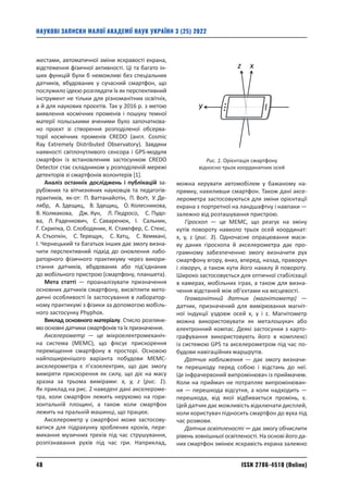 ISSN 2786-4510 (Online)
48
НАУКОВІ ЗАПИСКИ МАЛОЇ АКАДЕМІЇ НАУК УКРАЇНИ 3 (25) 2022
жестами, автоматичної зміни яскравості екрана,
відстеження фізичної активності. Ці та багато ін-
ших функцій були б неможливі без спеціальних
датчиків, вбудованих у сучасний смартфон, що
послужило ідеєю розглядати їх як перспективний
інструмент не тільки для різноманітних освітніх,
а й для наукових проєктів. Так у 2016 р. з метою
виявлення космічних променів і пошуку темної
матерії польськими вченими було започаткова-
но проєкт зі створення розподіленої обсерва-
торії космічних променів CREDO (англ. Cosmic
Ray Extremely Distributed Observatory). Завдяки
наявності світлочутливого сенсора і GPS-модуля
смартфон із встановленим застосунком CREDO
Detector стає складником у розподіленій мережі
детекторів зі смартфонів волонтерів [1].
Аналіз останніх досліджень і публікацій за-
рубіжних та вітчизняних науковців та педагогів‑­
практиків, як-от: П. Ваттанайотін, П. Воґт, У. Де-
лябр, А. Здещиц, В. Здещиц, О. Колесникова,
В. Колмакова, Дж. Кун, Л. Педросо, С. Пудо­
ва, Л. Раденкович, С. Саваренюк, І. Сальник,
Г. Скрипка, О. Слободяник, К. Стампфер, С. Стекс,
А. Стьопкін, C. Терещук, С. Хатц, С. Хеммані,
І. Чернецький та багатьох інших дає змогу визна-
чити перспективний підхід до оновлення лабо-
раторного фізичного практикуму через викори-
стання датчиків, вбудованих або під’єднаних
до мобільного пристрою (смартфону, планшета).
Мета статті — проаналізувати призначення
основних датчиків смартфону, висвітлити мето-
дичні особливості їх застосування в лаборатор-
ному практикумі з фізики за допомогою мобіль-
ного застосунку Phyphox.
Виклад основного матеріалу. Стисло розгляне-
мо основні датчики смартфонів та їх призначення.
Акселерометр — це мікроелектромеханіч-
на система (МЕМС), що фіксує прискорення
переміщення смартфону в просторі. Основою
найпоширенішого варіанта побудови МЕМС-­
акселерометра є п’єзоелектрик, що дає змогу
виміряти прискорення як силу, що діє на масу
зразка за трьома вимірами: х, y, z (рис. 1).
Як приклад на рис. 2 наведені дані акселероме-
тра, коли смартфон лежить нерухомо на гори­
зонтальній площині, а також коли смартфон
­
лежить на пральній машинці, що працює.
Акселерометр у смартфоні може застосову-
ватися для підрахунку зроблених кроків, пере-
микання музичних треків під час струшування,
розпізнавання рухів під час гри. Наприклад,
можна керувати автомобілем у бажаному на-
прямку, нахиливши смартфон. Також дані аксе-
лерометра застосовуються для зміни орієнтації
екрана з портретної на ландшафтну і навпаки —
залежно від розташування пристрою.
Гіроскоп — це MEMС, що реагує на зміну
кутів повороту навколо трьох осей координат:
x, y, z (рис. 3). Одночасне опрацювання маси-
ву даних гіроскопа й акселерометра дає про-
грамному забезпеченню змогу визначити рух
смартфону вгору, вниз, вперед, назад, праворуч
і ліворуч, а також кути його нахилу й повороту.
Широко застосовується для оптичної стабілізації
в камерах, мобільних іграх, а також для визна-
чення відстаней між об’єктами на місцевості.
Геомагнітний датчик (магнітометр) —
датчик, призначений для вимірювання магніт-
ної індукції уздовж осей x, y і z. Магнітометр
можна використовувати як металошукач або
електронний компас. Деякі застосунки з карто-
графування використовують його в комплексі
із системою GPS та акселерометром під час по-
будови навігаційних маршрутів.
Датчик наближення — дає змогу визначи-
ти перешкоду перед собою і відстань до неї.
Це інфра­
червоний випромінювач із приймачем.
Коли на приймач не потрапляє випромінюван-
ня — перешкода відсутня, а коли надходить —
перешкода, від якої відбивається промінь, є.
Цей датчик дає можливість відключати дисплей,
коли користувач підносить смартфон до вуха під
час розмови.
Датчик освітленості — дає змогу обчислити
рівень зовнішньої освітленості. На основі його да-
них смартфон змінює яскравість екрана залежно
y
x
z
Рис. 1. Орієнтація смартфону
відносно трьох координатних осей
 