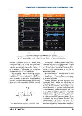 49
ISSN 2618–0529 (Print)
SCIENTIFIC NOTES OF JUNIOR ACADEMY OF SCIENCES OF UKRAINE 3 (25) 2022
від рівня загальної освітленості. У деяких моде-
лях застосовується RGB-сенсор, здатний вимірю-
вати інтенсивність трьох кольорів (червоного,
­
зеленого і синього) для подальшого налаштуван-
ня зображення на дисплеї або для коригування
балансу білого під час фотографування.
Датчик Холла — датчик, що фіксує магнітне
поле і вимірює його напруженість. Програмне
забезпечення, яке використовує датчик, дає
змогу визначити — відкритий чи закритий чо-
хол з магнітним фіксатором, реагуючи на зміну
магнітного поля, і вмикає або вимикає дисплей.
Барометр — датчик для вимірювання атмо­
сферного тиску, зміна якого дає змогу визначати
висоту. У парі із системою GPS використовуєть-
ся для визначення точного місцезнаходження.
­
Барометр встановлюють лише на флагманські
моделі смартфонів.
Датчик вологості — використовується для
вимірювання вологості повітря.
Термометр — для вимірювання температу-
ри модулів смартфону.
Обирати відповідні датчики смартфону для
вимірювань дають змогу такі застосунки, як
SensorDataLogger,SensorboxforAndroid,Sensors
multitool, Andro sensor та ін. Вони відображають
результати просто на дисплеї смартфону. Однак
існує низка задач, під час розв’язання яких учні
не мають доступу до своїх гаджетів. Наприклад,
смартфон може бути закріпленим у маятнико-
вих установках [2; 3], установках із досліджен-
ня обертального руху [4] тощо. Одним із засто-
сунків, який дає змогу в режимі реального часу
передавати дані з датчиків на комп’ютер (ноут-
бук, планшет, інший смартфон тощо) за допо­
могою вебінтерфейсу і зберігати масиви даних,
а) б)
Рис. 2. Реєстрація прискорень у застосунку Phyphox:
а) дані акселерометра, коли смартфон лежить нерухомо на горизонтальній площині;
б) дані акселерометра, коли смартфон лежить на пральній машинці, що працює
y
x
z
Азимут
Рис. 3. Обертання смартфону відносно 0Х та 0У
 