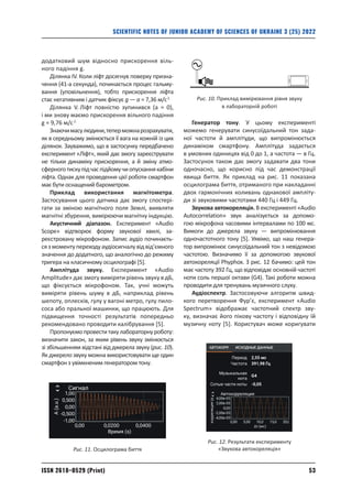 53
ISSN 2618–0529 (Print)
SCIENTIFIC NOTES OF JUNIOR ACADEMY OF SCIENCES OF UKRAINE 3 (25) 2022
­
додатковий шум відносно прискорення віль-
ного падіння g.
Ділянка ІV. Коли ліфт досягнув поверху призна-
чення (41‑а секунда), починається процес гальму-
вання (уповільнення), тобто прискорення ліфта
стає негативним і датчик фіксує g — a = 7,36 м/c2.
Ділянка V. Ліфт повністю зупинився (а = 0),
і ми знову маємо прискорення вільного падіння
g = 9,76 м/c2.
Знаючимасулюдини,теперможнарозрахувати,
як в середньому змінюється її вага на кожній із цих
ділянок. Зауважимо, що в застосунку передбачено
експеримент «Ліфт», який дає змогу зареєструвати
не тільки динаміку прискорення, а й зміну атмо­
сферноготискупідчаспідйомучиопусканнякабіни
ліфта. Однак для проведення цієї роботи смартфон
має бути оснащений барометром.
Приклад використання магнітометра.
Застосу­
вання цього датчика дає змогу спостері-
гати за зміною магнітного поля Землі, виявляти
магнітні збурення, вимірюючи магнітну індукцію.
Акустичний діапазон. Експеримент «Audio
Scope» відтворює форму звукової хвилі, за-
реєстровану мікрофоном. Запис аудіо починаєть-
сязмоментупереходуаудіосигналувідвід’ємного
значення до додатного, що аналогічно до режиму
тригера на класичному осцилографі [5].
Амплітуда звуку. Експеримент «Audio
Amplitude» дає змогу виміряти рівень звуку в дБ,
що фіксується мікрофоном. Так, учні можуть
виміряти рівень шуму в дБ, наприклад рівень
шепоту, оплесків, гулу у вагоні метро, гулу пило-
соса або пральної машинки, що працюють. Для
підвищення точності результатів попередньо
рекомендовано проводити калібрування [5].
Пропонуємопровеститакулабораторнуроботу:
визначити закон, за яким рівень звуку змінюється
зі збільшенням відстані від джерела звуку (рис. 10).
Як джерело звуку можна використовувати ще один
смартфон з увімкненим генератором тону.
Генератор тону. У цьому експерименті
може­
мо генерувати синусоїдальний тон зада-
ної частоти й амплітуди, що випромінюється
динаміком смартфону. Амплітуда задається
в умовних одиницях від 0 до 1, а частота — в Гц.
Застосунок також дає змогу задавати два тони
одночасно, що корисно під час демонстрації
явища биття. Як приклад на рис. 11 показана
осцилограма биття, отриманого при накладанні
двох гармонiчних коливань однакової ампліту-
ди зi звуковими частотами 440 Гц і 449 Гц.
Звукова автокореляція. В експерименті «Audio
Autocorrelation» звук аналізується за допомо-
гою мікрофона часовими інтервалами по 100 мс.
­
Вимоги до джерела звуку — випромінювання
одночастотного тону [5]. Уявімо, що наш генера-
тор випромінює синусоїдальний тон з невідомою
частотою. Визначимо її за допомогою звукової
автокореляції Phyphox. З рис. 12 бачимо: цей тон
має частоту 392 Гц, що відповідає основній частоті
ноти соль першої октави (G4). Такі роботи можна
проводити для тренувань музичного слуху.
Аудіоспектр. Застосовуючи алгоритм швид-
кого перетворення Фур’є, експеримент «Audio
Spectrum» відображає частотний спектр зву-
ку, визначає його пікову частоту і відповідну їй
музичну ноту [5]. Користувач може ­
коригувати
Рис. 10. Приклад вимірювання рівня звуку
в лабораторній роботі
Рис. 11. Осцилограма биття
Рис. 12. Результати експерименту
«Звукова автокореляція»
 