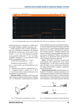 55
ISSN 2618–0529 (Print)
SCIENTIFIC NOTES OF JUNIOR ACADEMY OF SCIENCES OF UKRAINE 3 (25) 2022
який буде рухатися зі швидкістю вздовж лінії,
що з’єднує смартфон і джерело звуку (рис. 16).
Нехай швидкість звуку в повітрі дорівнює u.
Тоді при наближенні смартфону до джерела
реєстрована застосунком частота звуку стано-
витиме , а при віддаленні смартфо-
ну від джерела отримаємо . Звідси
знайдемо швидкість u, з якою рухається авто-
мобіль зі смартфоном при:
1) наближенні до джерела ;
2) віддаленні від джерела ,
де – частота звуку, що випромінюється гене-
ратором, Гц;
— швидкість руху об’єкта зі смартфоном, м/c;
u — швидкість звуку в повітрі, за t = 20 °C
м/c (значення u можна коригувати в на-
лаштуваннях експерименту).
Магнітна лінійка. Інструмент, який також дає
змогу виміряти швидкість руху об’єкта зі смартфо-
ном. За методикою, запропонованою авторами
проєктуPhyphox,дляцьогослідрозміститидекіль-
ка магнітів через рівні проміжки вздовж траєкторії
руху об’єкта [7]. У налаштуваннях потрібно задати
відстань між магнітами, щоб Рhyphox міг розраху­
вати загальну відстань і середню швидкість для
кожного інтервалу. У демонстраційному відео, яке
пропонують розробники Phyphox, розглядається
приклад, де за допомогою цього методу визна-
чається швидкість дитячого потяга [8].
Нахил. Інструмент Inclination використовує
акселерометр для вимірювання кутів нахилу
смартфону (рис. 17). Він стане в пригоді молод-
шим школярам під час розв’язання геометрич-
них задач, реалізованих у моделях, надрукова-
них на 3D-принтері.
Математичний маятник. Використовуючи екс-
перимент «Pendulum», можемо реалізувати такі
типові варіанти дослідів, як визначення місцевого
прискорення вільного падіння і визначення дов-
жини маятника. У першому варіанті в налаштуван-
нях експерименту слід задати довжину маятника
Рис. 14. Стрибкоподібна зміна частоти (440, 880, 1760, 3520 Гц) в експерименті «Історія частоти»
Рис. 15. Проведення експерименту «Сонар»
υ
υ
νо
νо
Рис. 16. Проведення експерименту «Ефект Доплера»
 