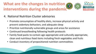 4. National Nutrition Cluster advisories
What are the changes in nutrition
interventions during the pandemic
• Promote consumption of healthy diets, increase physical activity and
prevent sedentary behaviors; and adequate sleep
• Prioritize nutritionally vulnerable groups and areas for assistance
• Continued breastfeeding following health protocols
• Family food packs to contain age-appropriate and culturally appropriate,
clean and nutritious food items including fresh vegetables and fruits
• Conduct inventory of prepositioned nutrition commodities
 