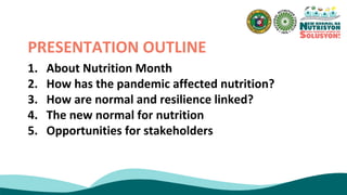 1. About Nutrition Month
2. How has the pandemic affected nutrition?
3. How are normal and resilience linked?
4. The new normal for nutrition
5. Opportunities for stakeholders
PRESENTATION OUTLINE
 