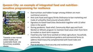 Quezon City: an example of integrated food and nutrition-
sensitive programming for resilience
• Overnutrition and hidden hunger among children are main
nutritional concerns
• Anti-Junk Food and Sugary Drinks Ordinance to ban marketing and
trade of unhealthy food around schools (2017)
• Signatory to Good Food Cities Declaration together with 12 other
cities in the world
• During pandemic: food relief, Community Mart app and Fresh
Market on Wheels program to maintain food value chain from farm
to market as short-term response
• Food Security Task Force worked on Urban agriculture: household,
community, and institutional gardens and commercial farms to
address food insecurity complemented with food trade and
processing
• Plan to develop a food security and resilience plan
Towards a new normal
where healthy and
sustainable foods are
the primary available
choice
 
