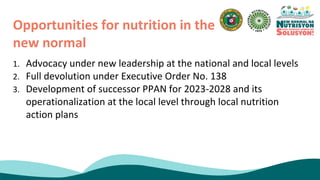 1. Advocacy under new leadership at the national and local levels
2. Full devolution under Executive Order No. 138
3. Development of successor PPAN for 2023-2028 and its
operationalization at the local level through local nutrition
action plans
Opportunities for nutrition in the
new normal
 