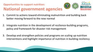 1. Commit to actions toward eliminating malnutrition and building back
better moving forward to the new normal
2. Integrate nutrition in the development of resilience-building programs,
policy and framework for disaster risk management
3. Develop and strengthen policies and programs on scaling up nutrition
interventions and highlight importance of nutrition in building resiliency
Opportunities to support nutrition:
National government agencies
 