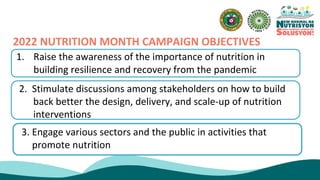 2022 NUTRITION MONTH CAMPAIGN OBJECTIVES
1. Raise the awareness of the importance of nutrition in
building resilience and recovery from the pandemic
2. Stimulate discussions among stakeholders on how to build
back better the design, delivery, and scale-up of nutrition
interventions
3. Engage various sectors and the public in activities that
promote nutrition
 