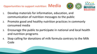 1. Develop materials for information, education, and
communication of nutrition messages to the public
2. Promote good and healthy nutrition practices in commonly
consumed media
3. Encourage the public to participate in national and local health
and nutrition programs
4. Stop calling for donations of milk formula contrary to the Milk
Code
Opportunities to support nutrition: Media
 