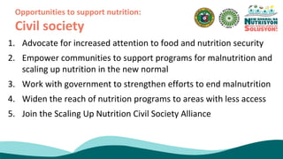 1. Advocate for increased attention to food and nutrition security
2. Empower communities to support programs for malnutrition and
scaling up nutrition in the new normal
3. Work with government to strengthen efforts to end malnutrition
4. Widen the reach of nutrition programs to areas with less access
5. Join the Scaling Up Nutrition Civil Society Alliance
Opportunities to support nutrition:
Civil society
 