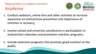 1. Conduct webinars, online fora and other activities to increase
awareness on malnutrition prevention and importance of
nutrition in recovery;
2. Involve school and university constituents in participation in
malnutrition reduction and promotion nutrition programs;
3. Include extension programs that promote good nutrition to the
public;
Opportunities to support nutrition:
Academe
 