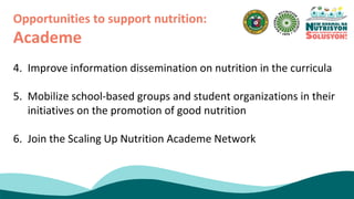 4. Improve information dissemination on nutrition in the curricula
5. Mobilize school-based groups and student organizations in their
initiatives on the promotion of good nutrition
6. Join the Scaling Up Nutrition Academe Network
Opportunities to support nutrition:
Academe
 