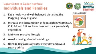 1. Eat a healthy and well-balanced diet using the
Pinggang Pinoy as guide
2. Increase the consumption of foods rich in Vitamins A,
C, E, B6 and B12 such as citrus and dark green leafy
vegetables
3. Maintain an active lifestyle
4. Avoid smoking, alcohol, and drugs
5. Drink 8-10 glasses of water every day and avoid
sugary drinks
Opportunities to support nutrition:
Individuals and Families
 