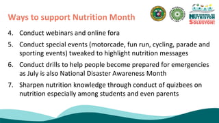 4. Conduct webinars and online fora
5. Conduct special events (motorcade, fun run, cycling, parade and
sporting events) tweaked to highlight nutrition messages
6. Conduct drills to help people become prepared for emergencies
as July is also National Disaster Awareness Month
7. Sharpen nutrition knowledge through conduct of quizbees on
nutrition especially among students and even parents
Ways to support Nutrition Month
 