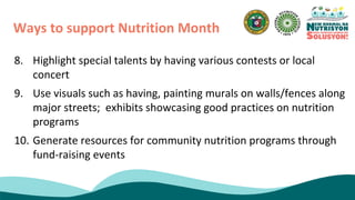8. Highlight special talents by having various contests or local
concert
9. Use visuals such as having, painting murals on walls/fences along
major streets; exhibits showcasing good practices on nutrition
programs
10. Generate resources for community nutrition programs through
fund-raising events
Ways to support Nutrition Month
 