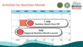 Activities for Nutrition Month
SUN MON TUES WEDS THUR FRI SAT
1 2
3 4 5 6 7 8 9
10 11 12 13 14 15 16
17 18 19 20 21 22 23
24/31 25 26 27 28 29 30
1 July
Nutrition Month Kick Off
July
Regional Nutrition Month Launch
 