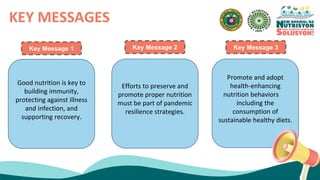KEY MESSAGES
Good nutrition is key to
building immunity,
protecting against illness
and infection, and
supporting recovery.
Efforts to preserve and
promote proper nutrition
must be part of pandemic
resilience strategies.
Promote and adopt
health-enhancing
nutrition behaviors
including the
consumption of
sustainable healthy diets.
Key Message 1 Key Message 2 Key Message 3
 