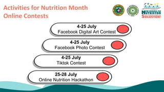 Activities for Nutrition Month
Online Contests
4-25 July
Facebook Digital Art Contest
4-25 July
Facebook Photo Contest
4-25 July
Tiktok Contest
25-28 July
Online Nutrition Hackathon
 