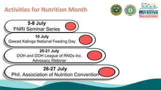 Activities for Nutrition Month
5-8 July
FNRI Seminar Series
20-21 July
DOH and DOH League of RNDs Inc.
Advocacy Webinar
26-27 July
Phil. Association of Nutrition Convention
10 July
Gawad Kalinga National Feeding Day
 