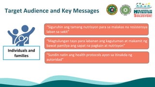 “Siguruhin ang tamang nutrisyon para sa malakas na resistensya
laban sa sakit”
“Magtulungan tayo para labanan ang kagutuman at makamit ng
bawat pamilya ang sapat na pagkain at nutrisyon”
“Sundin natin ang health protocols ayon sa itinakda ng
autoridad”
Target Audience and Key Messages
Individuals and
families
 