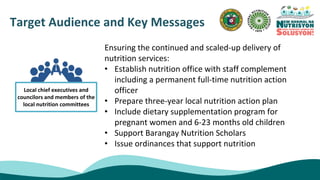 Target Audience and Key Messages
Ensuring the continued and scaled-up delivery of
nutrition services:
• Establish nutrition office with staff complement
including a permanent full-time nutrition action
officer
• Prepare three-year local nutrition action plan
• Include dietary supplementation program for
pregnant women and 6-23 months old children
• Support Barangay Nutrition Scholars
• Issue ordinances that support nutrition
Local chief executives and
councilors and members of the
local nutrition committees
 