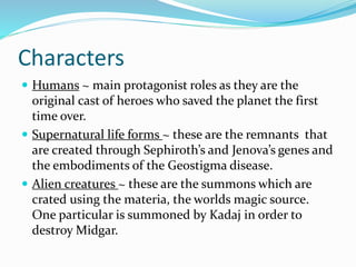 Characters 
 Humans ~ main protagonist roles as they are the 
original cast of heroes who saved the planet the first 
time over. 
 Supernatural life forms ~ these are the remnants that 
are created through Sephiroth’s and Jenova’s genes and 
the embodiments of the Geostigma disease. 
 Alien creatures ~ these are the summons which are 
crated using the materia, the worlds magic source. 
One particular is summoned by Kadaj in order to 
destroy Midgar. 
 