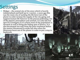 Settings 
 Midgar ~ the central city of the story which is heavily 
industrialised and built up in 7 sectors. 2 years ago this 
was the main city of sucking the life force out of the 
planet in order to keep the supply of the city going and 
support human life however in the process polluting a lot 
of the planets atmosphere and animals. It is also the hot 
spot for Geostigma as it’s where most of the population is 
situated as well as being the hiding spot of Jenova. It is 
also devastated not only from the poor treatment before 
the meteor threatened to strike but also when the 
lifestream burst out of the planet in order to put a stop to 
Sephiroth. 
 