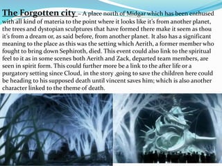 The Forgotten city ~ A place north of Midgar which has been enthused 
with all kind of materia to the point where it looks like it’s from another planet, 
the trees and dystopian sculptures that have formed there make it seem as thou 
it’s from a dream or, as said before, from another planet. It also has a significant 
meaning to the place as this was the setting which Aerith, a former member who 
fought to bring down Sephiroth, died. This event could also link to the spiritual 
feel to it as in some scenes both Aerith and Zack, departed team members, are 
seen in spirit form. This could further more be a link to the after life or a 
purgatory setting since Cloud, in the story ,going to save the children here could 
be heading to his supposed death until vincent saves him; which is also another 
character linked to the theme of death. 
 