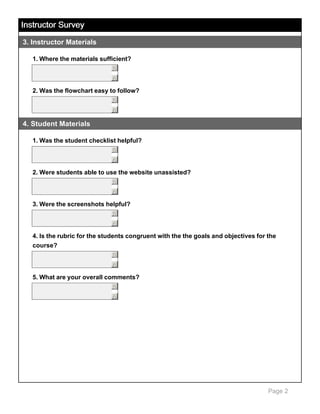 Instructor Survey
3. Instructor Materials
1. Where the materials sufficient?
5
6

2. Was the flowchart easy to follow?
5
6

4. Student Materials
1. Was the student checklist helpful?
5
6

2. Were students able to use the website unassisted?
5
6

3. Were the screenshots helpful?
5
6

4. Is the rubric for the students congruent with the the goals and objectives for the
course?
5
6

5. What are your overall comments?
5
6

Page 2

 