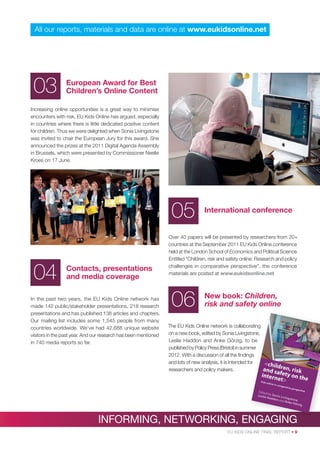 All our reports, materials and data are online at www.eukidsonline.net

03

European Award for Best
Children’s Online Content

Increasing online opportunities is a great way to minimise
encounters with risk, EU Kids Online has argued, especially
in countries where there is little dedicated positive content
for children. Thus we were delighted when Sonia Livingstone
was invited to chair the European Jury for this award. She
announced the prizes at the 2011 Digital Agenda Assembly
in Brussels, which were presented by Commissioner Neelie
Kroes on 17 June.

05
04

Contacts, presentations
and media coverage

In the past two years, the EU Kids Online network has
made 142 public/stakeholder presentations, 218 research
presentations and has published 138 articles and chapters.
Our mailing list includes some 1,545 people from many
countries worldwide. We’ve had 42,688 unique website
visitors in the past year. And our research has been mentioned
in 740 media reports so far.

International conference

Over 40 papers will be presented by researchers from 20+
countries at the September 2011 EU Kids Online conference
held at the London School of Economics and Political Science.
Entitled “Children, risk and safety online: Research and policy
challenges in comparative perspective”, the conference
materials are posted at www.eukidsonline.net

06

New book: Children,
risk and safety online

The EU Kids Online network is collaborating
on a new book, edited by Sonia Livingstone,
Leslie Haddon and Anke Görzig, to be
published by Policy Press (Bristol) in summer
2012. With a discussion of all the ﬁndings
and lots of new analysis, it is intended for
researchers and policy makers.

INFORMING, NETWORKING, ENGAGING
NGAGING
EU KIDS ONLINE FINAL REPORT • 9

 