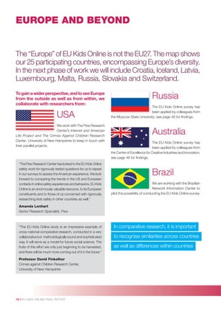 EUROPE AND BEYOND

The “Europe” of EU Kids Online is not the EU27. The map shows
our 25 participating countries, encompassing Europe’s diversity.
In the next phase of work we will include Croatia, Iceland, Latvia,
Luxembourg, Malta, Russia, Slovakia and Switzerland.
To gain a wider perspective, and to see Europe
from the outside as well as from within, we
collaborate with researchers from:

USA
We work with The Pew Research
Center’s Internet and American
Life Project and The Crimes Against Children Research
Center, University of New Hampshire to keep in touch with
their parallel projects.

“The Pew Research Center has looked to the EU Kids Online
safety work for rigorously tested questions for us to repeat
in our surveys to assess the American experience. We look
forward to comparing the trends in the US and European
contexts in online safety experiences and behaviors. EU Kids
Online is an enormously valuable resource, to its European
constituents and to those of us concerned with rigorously
researching kids safety in other countries as well.”

Russia
The EU Kids Online survey has
been applied by colleagues from
the Moscow State University; see page 48 for ﬁndings.

Australia
The EU Kids Online survey has
been applied by colleagues from
the Centre of Excellence for Creative Industries and Innovation;
see page 48 for ﬁndings.

Brazil
We are working with the Brazilian
Network Information Center to
pilot the possibility of conducting the EU Kids Online survey.

Amanda Lenhart
Senior Research Specialist, Pew

“The EU Kids Online study is an impressive example of
cross-national comparative research, conducted in a very
collaborative but methodologically sound and sophisticated
way. It will serve as a model for future social science. The
fruits of this effort are only just beginning to be harvested,
and there will be much more coming out of it in the future.”
Professor David Finkelhor
Crimes against Children Research Center,
University of New Hampshire

10 • EU KIDS ONLINE FINAL REPORT

In comparative research, it is important
to recognise similarities across countries
as well as differences within countries

 