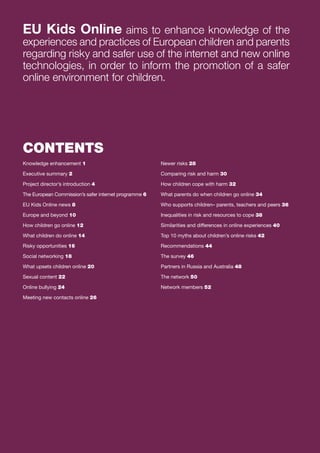 EU Kids Online aims to enhance knowledge of the
experiences and practices of European children and parents
regarding risky and safer use of the internet and new online
technologies, in order to inform the promotion of a safer
online environment for children.

CONTENTS
Knowledge enhancement 1

Newer risks 28

Executive summary 2

Comparing risk and harm 30

Project director’s introduction 4

How children cope with harm 32

The European Commission’s safer internet programme 6

What parents do when children go online 34

EU Kids Online news 8

Who supports children– parents, teachers and peers 36

Europe and beyond 10

Inequalities in risk and resources to cope 38

How children go online 12

Similarities and differences in online experiences 40

What children do online 14

Top 10 myths about children’s online risks 42

Risky opportunities 16

Recommendations 44

Social networking 18

The survey 46

What upsets children online 20

Partners in Russia and Australia 48

Sexual content 22

The network 50

Online bullying 24

Network members 52

Meeting new contacts online 26

 