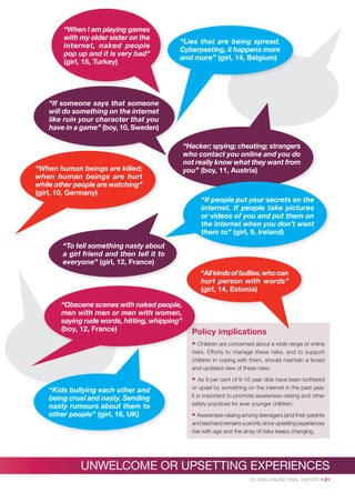 “When I am playing games
with my older sister on the
internet, naked people
pop up and it is very bad”
(girl, 15, Turkey)

“Lies that are being spread.
Cyberpesting, it happens more
and more” (girl, 14, Belgium)

“If someone says that someone
will do something on the internet
like ruin your character that you
have in a game” (boy, 10, Sweden)

“When human beings are killed;
when human beings are hurt
while other people are watching”
(girl, 10, Germany)

“Hacker; spying; cheating; strangers
who contact you online and you do
not really know what they want from
you” (boy, 11, Austria)

“If people put your secrets on the
internet. If people take pictures
or videos of you and put them on
the internet when you don’t want
them to” (girl, 9, Ireland)
“To tell something nasty about
a girl friend and then tell it to
everyone” (girl, 12, France)
“All kinds of bullies, who can
hurt person with words”
(girl, 14, Estonia)
“Obscene scenes with naked people,
men with men or men with women,
saying rude words, hitting, whipping”
(boy, 12, France)

Po
Policy implications
• Children are concerned about a wide range of online
C
risk
risks. Efforts to manage these risks, and to support
children in coping with them, should maintain a broad
and updated view of these risks.

• As 9 per cent of 9-10 year olds have been bothered
“Kids bullying each other and
being cruel and nasty. Sending
nasty rumours about them to
other people” (girl, 16, UK)

or upset by something on the internet in the past year.
it is important to promote awareness-raising and other
safety practices for ever younger children.

• Awareness-raising among teenagers (and their parents
and teachers) remains a priority since upsetting experiences
rise with age and the array of risks keeps changing.

UNWELCOME OR UPSETTING EXPERIENCES
EU KIDS ONLINE FINAL REPORT • 21

 