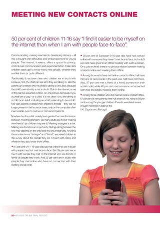 MEETING NEW CONTACTS ONLINE

50 per cent of children 11-16 say “I ﬁnd it easier to be myself on
the internet than when I am with people face-to-face”.
Communicating, making new friends, developing intimacy – all
this is fraught with difﬁculties and embarrassment for young
people. The internet, it seems, offers a space for privacy,
control over communication and experimentation. It also lets
children easily get to know many new people, whether they
are like them or quite different.
Traditionally, it has been clear who children are in touch with
because, ﬁrst, the child can see who they are talking to, also the
parent can oversee who the child is talking to and, last, because
the child’s own identity is not in doubt. But on the internet, none
of this can be assumed. Online, no-one knows, famously, if you
yourself are a dog – or a child. It is not clear if you are talking to
a child or an adult, including an adult pretending to be a child.
Nor can parents oversee their children’s friends – they are no
longer present in the house or street, only on the computer, often
inaccessible even to curious or concerned parents.
Nowhere has the public anxiety been greater than over the tension
between “meeting strangers” (as many adults see it) and “making
new friends” (as children may see it). Meeting strangers is a risk.
Making new friends is an opportunity. Distinguishing between the
two may depend on the child and the circumstances. Avoiding
the emotive terms “stranger” and “friend”, we asked children in
the survey about the people they are in touch with online and
whether they also know them ofﬂine.

• 87 per cent of 11-16 year olds say that online they are in touch
with people they ﬁrst met face-to-face. But 39 per cent are in
touch with people they met on the internet who are friends or
family of people they know. And 25 per cent are in touch with
people they met online who have no connection with their
existing social circle.

26 • EU KIDS ONLINE FINAL REPORT

• 30 per cent of European 9-16 year olds have had contact
online with someone they haven’t met face to face, but only 9
per cent have gone to an ofﬂine meeting with such a person.
On a country level, there is no obvious relation between making
contacts online and meeting them ofﬂine.

• Among those who have met online contacts ofﬂine, half have
met one or two people in the past year, half have met more.
Also, 57 per cent met a friend of a friend (someone in their
social circle) while 48 per cent met someone unconnected
with their life before meeting them online.

• Among those children who did meet an online contact ofﬂine,
61 per cent of their parents were not aware of this, rising to 68 per
cent among the younger children. Parents were least aware
of such meetings in Ireland, the
UK, Cyprus and Portugal.

 