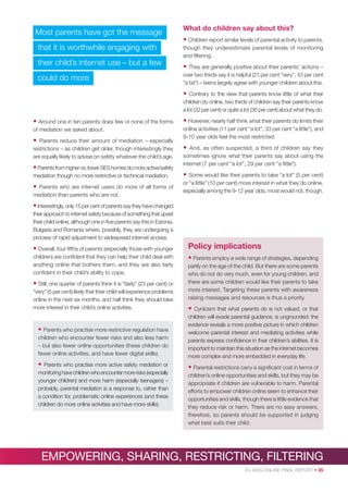 Most parents have got the message

What do children say about this?
• Children report similar levels of parental activity to parents,

that it is worthwhile engaging with
their child’s internet use – but a few
could do more

though they underestimate parental levels of monitoring
and ﬁltering.

• They are generally positive about their parents’ actions –
over two thirds say it is helpful (27 per cent “very”, 43 per cent
“a bit”) – teens largely agree with younger children about this.

•

Contrary to the view that parents know little of what their
children do online, two thirds of children say their parents know
a lot (32 per cent) or quite a lot (36 per cent) about what they do.

• Around one in ten parents does few or none of the forms

• However, nearly half think what their parents do limits their

of mediation we asked about.

online activities (11 per cent “a lot”, 33 per cent “a little”), and
9-10 year olds feel the most restricted.

•

Parents reduce their amount of mediation – especially
restrictions – as children get older, though interestingly they
are equally likely to advise on safety whatever the child’s age.

• Parents from higher vs. lower SES homes do more active/safety
mediation though no more restrictive or technical mediation.

•

Parents who are internet users do more of all forms of
mediation than parents who are not.

•

And, as often suspected, a third of children say they
sometimes ignore what their parents say about using the
internet (7 per cent “a lot”, 29 per cent “a little”).

•

Some would like their parents to take “a lot” (5 per cent)
or “a little” (10 per cent) more interest in what they do online,
especially among the 9-12 year olds; most would not, though.

• Interestingly, only 15 per cent of parents say they have changed
their approach to internet safety because of something that upset
their child online, although one in ﬁve parents say this in Estonia,
Bulgaria and Romania where, possibly, they are undergoing a
process of rapid adjustment to widespread internet access.

• Overall, four ﬁfths of parents (especially those with younger

Policy implications

children) are conﬁdent that they can help their child deal with
anything online that bothers them, and they are also fairly
conﬁdent in their child’s ability to cope.

• Parents employ a wide range of strategies, depending

• Still, one quarter of parents think it is “fairly” (23 per cent) or
“very” (5 per cent) likely that their child will experience problems
online in the next six months, and half think they should take
more interest in their child’s online activities.

partly on the age of the child. But there are some parents
who do not do very much, even for young children, and
there are some children would like their parents to take
more interest. Targeting these parents with awareness
raising messages and resources is thus a priority.

•

children who encounter fewer risks and also less harm
– but also fewer online opportunities (these children do
fewer online activities, and have fewer digital skills).

Cynicism that what parents do is not valued, or that
children will evade parental guidance, is ungrounded: the
evidence reveals a more positive picture in which children
welcome parental interest and mediating activities while
parents express conﬁdence in their children’s abilities. It is
important to maintain this situation as the internet becomes
more complex and more embedded in everyday life.

•

• Parental restrictions carry a signiﬁcant cost in terms of

• Parents who practise more restrictive regulation have

Parents who practise more active safety mediation or
monitoring have children who encounter more risks (especially
younger children) and more harm (especially teenagers) –
probably, parental mediation is a response to, rather than
a condition for, problematic online experiences (and these
children do more online activities and have more skills).

children’s online opportunities and skills, but they may be
appropriate if children are vulnerable to harm. Parental
efforts to empower children online seem to enhance their
opportunities and skills, though there is little evidence that
they reduce risk or harm. There are no easy answers,
therefore, so parents should be supported in judging
what best suits their child.

EMPOWERING, SHARING, RESTRICTING, FILTERING
EU KIDS ONLINE FINAL REPORT • 35

 