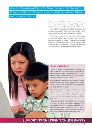 When something bothered them online, 36 per cent said a parent helped them,
28 per cent a friend and 24 per cent a teacher. Ideally, every child would have at
least one person to turn to
• Three quarters of 15-16 year olds have received safety advice
from friends, compared with two thirds of 9-10 year olds. It is
also more common among children from lower SES homes.

• Fewer children – especially among the 9-10 year olds – say
they have suggested to their friends how to use the internet
safely, but still over one third say they have done this.

• The more teachers and friends mediate children’s internet use,
the greater the children’s digital literacy and safety skills – this
association is stronger the younger the child. Or, since we cannot
determine the direction of causality, it may be that more skilled
children are able more effectively to gain the help of teachers
and peers (supporting the knowledge gap hypothesis).

Policy implications
•

Levels of teacher mediation are high but could be
higher, as a large minority of children are not reached by
teacher guidance. Since schools have the resources to
reach all children, they should take the biggest share of
the task of reaching the “hard to reach”.

•

The youngest children (9-10 years) report the least
mediation from teachers: as this age group now uses the
internet widely, primary schools should increase critical
and safety guidance for pupils.

•

The beneﬁts of supporting peer mediation are easily
neglected but could be constructively harnessed, especially
as children are most likely to tell a friend if something bothers
them online. Peer mentioning schemes have a valuable
role to play.

• When something has bothered them on the internet,
36 per cent of children said a parent helped them, 28
per cent a friend and 24 per cent a teacher. Ideally, every
child would have at least one person to turn to, but, as
noted already in relation to coping, a minority of children
has no-one to tell when something upsets them.

SUPPORTING CHILDREN’S ONLINE SAFETY
EU KIDS ONLINE FINAL REPORT • 37

 