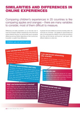 SIMILARITIES AND DIFFERENCES IN
ONLINE EXPERIENCES
Comparing children’s experiences in 25 countries is like
comparing apples and oranges – there are many variables
to consider, most of them difﬁcult to measure.
Differences are easily overstated, so our ﬁrst task was to
note how European children’s experiences of the internet are
similar wherever they live. Our second task was to recognise
differences among children depending on their country and,
if possible, to explain these differences.

In general, the more children do one kind of activity online, the
more they do of another – this applies for opportunities and
risks. So we grouped the children in the survey according to
how they use the internet, and found six “user types”, with
different relations to online risk.

Children are not all the same

rnin
Low use /lea

g oriented

n, and averages
younger childre
includes many
tle, focusing
This group
ternet rather lit
They use the in
ing/
11.4 years old.
o clips and read
k, watching vide
olwor
proﬁle and they
mainly on scho
have an SNS
e news. Few
encounter
watching th
Although they
line activities.
set.
do few risky on
tend to be up
they do, they
e risks, when
few onlin

Diverse opp

ortunities

Low use /soc
ia
site oriented l networking

and risks
Averaging 13.4
years old, thes
e children spen
two hours a
d almost
day online an
d do the wid
activities, includ
est range of
ing some mor
e advanced an
activities on th
d creative
e ladder of op
portunities. Th
more risky on
ey also do
line activities.
Although not
group, they en
the oldest
counter the m
ost risk online
least likely to be
but are the
upset.

High use/entertainment oriented
These children are older (average 14 years) and more
often boys. They are online for most minutes per day
(201 minutes on average) and do a fairly wide range of
activities. They like playing games against the computer
and watching video clips, and they do relatively little
schoolwork, news or creative activities. Their exposure to
risk is quite high, and some use the internet excessively.

40 • EU KIDS ONLINE FINAL REPORT

Also relatively
young (average
11.5 years), th
is less likely to
is group
use the intern
et for schoolw
and more likely
ork or news
to use SNSs. Th
ey also encoun
risks though th
ter online
ey tend not to
ﬁnd these upse
tting.

Moderate use
A bit older than the ﬁrst two groups at 13.1 years
on average, these children spend more time online
and have a much wider range of activities. They are,
too, more likely to encounter online risks.

Focused
so

cial

web use
This is the
oldest gro
up (averag
more girls
e 14.2 ye
than boys
ars), with
, and they
longer, do
use the in
ing more a
ternet for
ctivities, th
are unlikely
an the ave
to play gam
rage. They
es online, b
to use SN
ut are the m
Ss. They a
ost likely
lso read/w
messagin
atch news
g, post ph
, use insta
otos or m
nt
Their onlin
usic and
e risk enco
write blog
unters are
s.
and ﬁve bu
similar to g
t they repo
roups four
rt slightly h
igher levels
of upset.

 