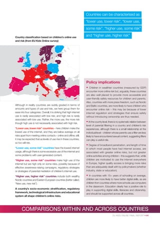 Countries can be characterised as
“lower use, lower risk”, “lower use,
some risk”, “higher use, some risk”
Country classiﬁcation based on children’s online use
and risk (from EU Kids Online survey)

and “higher use, higher risk”

FI
SE
NO

EE

DK

EI

LT
UK

NL

PL
BE

DE

CZ

FR

AT

HU
SI

PT

RO

Policy implications

IT
ES
BG

•
TR
EL

CY

Although in reality countries are subtly graded in terms of
amounts and types of use and risk, we here group them for
ease into four categories. Overall, it is striking that high internet
use is rarely associated with low risk; and high risk is rarely
associated with low use. Rather, the more use, the more risk
though high use is not necessarily associated with high risk.
“Lower use, lower risk” countries – here children make the
lowest use of the internet, and they are below average on all
risks apart from meeting online contacts – online and ofﬂine; still,
it may be expected that as levels of use rise in these countries,
so too will risk.
“Lower use, some risk” countries have the lowest internet
usage, although there is some excessive use of the internet and
some problems with user-generated content.
“Higher use, some risk” countries make high use of the
internet but are high only on some risks, possibly because of
effective awareness-raising campaigns, regulatory strategies
or strategies of parental mediation of children’s internet use.
“Higher use, higher risk” countries include both wealthy
Nordic countries and Eastern European countries (better called,
“New use, new risk”).
A country’s socio-economic stratiﬁcation, regulatory
framework, technological infrastructure and educational
system all shape children’s online risks.

Children in wealthier countries (measured by GDP)
encounter more online risk but, arguably, these countries
are also well placed to provide more accessible and
user-friendly safety resources for children and parents.
Also, countries with more press freedom, such as Nordic
and Baltic countries, are more likely to have children who
encounter online risk – this may be because of lower
internet regulation and strategies that ensure safety
without introducing censorship are thus needed.

• At the country level, there is no systematic relation between
level of parental ﬁltering in a country and children’s risk
experiences, although there is a small relationship at the
individual level – children whose parents use a ﬁlter are less
likely to have encountered sexual content, suggesting ﬁlters
can play a useful role.

• Degree of broadband penetration, and length of time
in which most people have had internet access, are
associated with greater online risks, but not greater
online activities among children – this suggests that, while
children are motivated to use the internet everywhere
in Europe, higher quality access is bringing more risks
than are adequately dealt with by policymakers (whether
industry, state or education).

•

In countries with 15+ years of schooling on average,
children are more likely to have better digital skills, as are
children from countries where more schools use computers
in the classroom. Education clearly has a positive role to
play in supporting digital skills, literacies and citizenship,
and should be supported across all countries.

COMPARISONS WITHIN AND ACROSS COUNTRIES
EU KIDS ONLINE FINAL REPORT • 41

 