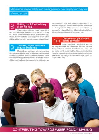 Myths about internet safety tend to exaggerate or over simplify, and they are
often out of date

8

Putting the PC in the living
room will help

53 per cent go online at a friends’ house, 49 per
cent go online in their bedroom and 33 per cent go online
via a mobile phone or handheld device. So this advice is out
of date. It would be better to advise parents to talk to their
child about the internet or share an online activity with them.

9

Teaching digital skills will
reduce online risk

More skills are associated with more, not less,
risk – because more use leads to more skills, more skills lead
to more opportunities, and opportunities are linked to risk.
One reason that opportunities and risks are linked is because
children must explore and encounter some risk to learn and

gain resilience. Another is that exploring for information or fun
leads to unexpected risks because the online environment
is not designed with children’s interests in mind (too many
pop-ups, for instance). But more skills could reduce the harm
that some children experience from online risk.

10

Children can get around
safety software

In fact, only 28 per cent of 11-16 year olds
say they can change ﬁlter preferences. And most say what
their parents do in relation to their internet use is helpful (27
per cent a lot, 43 per cent a little). However, it is true that
nearly half think their parents’ actions limit their online activities
while a third say they ignore their parents (7 per cent a lot,
29 per cent a little).

CONTRIBUTING TOWARDS WISER POLICY MAKING
EU KIDS ONLINE FINAL REPORT • 43

 