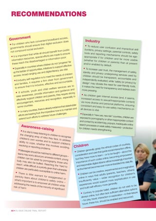 RECOMMENDATIONS

ent
Governm

cess,
adband ac
venient bro
does
k con
exclusion
n who lac
• For childre hould ensure that digital
nts s
.
governme
l exclusion
und socia
from public
ot compo
n
ld beneﬁt
ile all shou
nsure
h
made to e
ant that w
• It is import urces, special efforts are on-poor.
n reso
informati
informatio
ntaged or
e disadva
ss’ far
h th
not ‘progre
these reac
children do
here
ective
countries w
support eff
• Especially in opportunities, initiatives to y are vital.
erac
er of
nd digital lit
up the ladd
ging use a
ad-ran
of children
access, bro
t the needs
n is to mee
ment
o
m govern
elf-regulati
• If industry s requires a ﬁrm steer fro ccountable.
es, it
tive and a
and famili
sive, effec
t it is inclu
tha
s are to
to ensure
re service
hild welfa
and
d c
guidance
, youth an
ation and
If schools
•
ide inform
ire strong
ness, prov
, they requ
raise aware
and parents
ren
ecially in
upport child
nition, esp
effectively s
and recog
urces
ment, reso
encourage
holder
tries.
e that stake
some coun
ady evidenc
and
is alre
to maintain
ntries, there
• In many cou g fruit; the imperative now is es.
ng
earin
future challe
efforts are b
to address
h efforts
extend suc

Awarene
s s-

• It is vital to

raising

keep listen
ing to child
the chang
ren to reco
ing array o
gnise
f risks they
children’s
face, to ad
own worrie
dress
s and to s
ability to c
upport ch
ope, whe
ildren’s
ther this in
resolving o
volves avo
r reporting
iding,
problems.
• Messages s
hould be m
atched to d
teens may
ifferent grou
worry abou
ps –
t pro-anore
children ca
xia content,
n be upse
young
t by porno
bully may
graphy, tho
also be bu
se who
llied. Reac
reach’, while
hing the ‘h
difﬁcult, is a
ard to
priority give
children are
n that vulne
particularly
rable
susceptible
to online h
• There is
arm.
little warr
ant for e
panicky fe
xaggerate
ars about
d or
children’s
what’s imp
safety on
ortant is to
line –
empower
addressing
all children
the needs
while
of the mino
risk of harm
rity at sign
iﬁcant

44 • EU KIDS ONLINE FINAL REPORT

Industr y
• To reduce user co
nfusion and impr
actical skill
burdens, privacy
settings, parental
controls, safety
tools and reporti
ng mechanisms
should be ageappropriate if fo
r children and fa
r more usable
(whether for child
ren or parents) th
an at present
and/or enabled by
default.
• To increase user tru
st, the managemen
t of safety,
identity and priva
cy underpinning se
rvices used by
children should be
transparent, acco
untable and
independently evalu
ated; while ‘safety
(or privacy) by
design’ may obvia
te the need for us
er-friendly tools,
it makes the need
for transparency an
d redress even
more pressing.
• As children gain int
ernet access (and
, it seems,
increased access
to sexual/inappro
priate content)
via more diverse
and personal plat
forms, ensuring
consistent and ea
sy-to-use safety m
echanisms on
all devices is vital.
• Especially in “new use,
new risk” countries,
children are
exposed to pornog
raphy or other inapp
ropriate content
and contact by accid
ent (eg, popups, ina
dequate online
search processes or
weak safety measu
res) – protection
for children needs
strengthening.

esy,
s of court
ical code
,
sp the eth
on ofﬂine
l interacti
nerally gra
the
ildren ge
uide socia
• Ch
t – about
are that g
be taugh
tion and c
ered
onsidera
arn – or to
c
to le
g empow
becomin
ave more
;
h
t
es online
but they
importan
reasingly
such cod
life.
will be inc
rtance of
s
iimpo
d into daily
ital citizen
embedde
nsible dig
nd respo
ver more
a
mes e
ginative
rnet beco
l and ima
as the inte
perimenta
ex
others)
creative,
achers,
n can be
rents, te
’s
ults (pa
• Childre
children
s that ad
ition for
use
e in way
r recogn
onlin
tication in
e – wide
ntly valu
re sophis
insufﬁcie
pport mo
ld su
.
ces wou
generally
experien
cy more
ish to be
elf-efﬁca
s
do not w
and build
children
f,
ptions
ular belie
rnative o
ry to pop
cient alte
• Contra , but often lack sufﬁ
eir leisure
tion – in th
r explora
ys online
ed.
on o
alwa
d resourc
l, interacti
abled an
lay, trave
n
– for p
ould be e
e too, sh
urs; thes
ho

Child r e

n

 