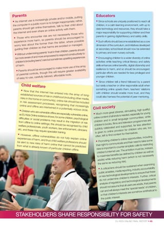 Parents

ng
d/or mobile, putti
asingly private an
rather,
ernet use is incre
e;
• As int
longer inappropriat
public room is no
eir child about
the computer in a
s, talk to th
t online themselve
parents should ge
with them.
an online activity
t and even share
the interne
ho
cessarily those w
r risk are not ne
e who encounte
aged to
• Thos
should be encour
harm, so parents
possible
experience more
the latter, where
t the former than
worry less abou
ed or managed.
at harms are avoid
their children so th
guiding
ld
ildren, parents shou
rents’ trust in their ch
out undermining pa
tructively to
• With
to respond cons
d more empowered
experiences
be more aware of an
metimes upsetting
g teens’) rare but so
children’s (includin
of harm.

the array
make more use of
be encouraged to
• Parents should
eater availability
this will require gr
al controls, though
of parent
fordable tools.
refully tailored, af
of easy-to-use, ca

Educators
• Since schools are uniquely positioned to reach all
children, in a calm learning environment, with up to
date technology and resources, they should take a
major responsibility for supporting children and their
parents in gaining digital literacy and safety skills.
• Such efforts should become established as a core
dimension of the curriculum, and initiatives developed
at secondary school level should now be extended
to primary and even nursery schools.

• Encouraging children to a wider diversity of online
activities while teaching critical literacy and safety
skills enhances online beneﬁts, digital citizenship and
resilience to harm, and so should be encouraged;
particular efforts are needed for less privileged and
younger children.

•

Child welfare
•

Now that the int
ernet has entere
d into the array
established source
of longs of risk in childho
od (including othe
risks in the home
r media,
or community), on
line risk should be
in risk assessmen
included
t processes, reco
gnising that incre
online and ofﬂine
asingly
are intertwined in
a potentially viciou
s circle.
• Children who are vulne
rable ofﬂine are espe
cially vulnerable on
as EU Kids Online ev
line,
idence shows; for so
me children, psycho
difﬁculties or socia
logical
l problems may re
sult in the migration
from ofﬂine to onlin
of risk
e settings; this shou
ld be recognised by
welfare professiona
child
ls, youth workers,
law enforcement,
etc, and these may
clinicians
require specialist tra
ining.
• However, ofﬂine vu
lnerabilities do no
t fully explain on
experiences of ha
line
rm, and thus child
welfare professions
be alert to new ris
should
ks of harm online
that cannot be pr
from what is alrea
edicted
dy known of parti
cular children ofﬂ
ine.

Since children tell a friend followed by a parent
but rarely a teacher or other responsible adult when
something online upsets them, teachers’ relations
with children should enable more trust, and they
could also harness the potential of peer mentoring.

Civil society

quality)
imulating, high
eat (diverse, st
• Much more gr
cially for young
is needed, espe
ntent of all kinds
es; while
online co
ge communiti
in small langua
es are
children and
sion programm
ﬁlms and televi
s,
ss attention
children’s book
pported, far le
lebrated and su
are, too
publicly ce
r children who
line provision fo
is given to on
selves.
content for them
often, left to ﬁnd
uding
portunities, incl
ildren’s online op
e
• Promoting ch
ed to take som
ate and their ne
ricting
ht to communic
st
their rig
plistic calls for re
nt to counter sim
t be, instead,
risks is importa
bition mus
et use. The am
children’s intern
ren as well as
deﬁned by child
ise beneﬁts (as
cessarily
to maxim
(which is not ne
reducing harm
adults) while
ducing risk).
the same as re
amining
ained when ex
should be sust
• A critical lens
accountability
porting, industry
xieties, media re
re that these
public an
pments to ensu
nological develo
, critical
or new tech
terests. Further
ine children’s in
do not underm
l developments
d technologica
of regulatory an
at parents
analysis
ers are adults, th
sume that all us
n,
should not as
needs’ of childre
eet the ‘special
d will always m
hetical to
can an
somehow antit
s interests are
or that children’
st.
the public intere

STAKEHOLDERS SHARE RESPONSIBILITY FOR SAFETY
EU KIDS ONLINE FINAL REPORT • 45

 