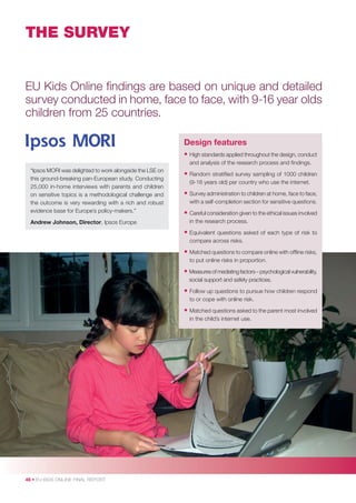 THE SURVEY

EU Kids Online ﬁndings are based on unique and detailed
survey conducted in home, face to face, with 9-16 year olds
children from 25 countries.
Design features
• High standards applied throughout the design, conduct
and analysis of the research process and ﬁndings.
“Ipsos MORI was delighted to work alongside the LSE on
this ground-breaking pan-European study. Conducting
25,000 in-home interviews with parents and children
on sensitive topics is a methodological challenge and
the outcome is very rewarding with a rich and robust
evidence base for Europe’s policy-makers.”
Andrew Johnson, Director, Ipsos Europe

• Random stratiﬁed survey sampling of 1000 children
(9-16 years old) per country who use the internet.

• Survey administration to children at home, face to face,
with a self-completion section for sensitive questions.

• Careful consideration given to the ethical issues involved
in the research process.

• Equivalent

questions asked of each type of risk to
compare across risks.

• Matched questions to compare online with ofﬂine risks,
to put online risks in proportion.

• Measures of mediating factors – psychological vulnerability,
social support and safety practices.

• Follow up questions to pursue how children respond
to or cope with online risk.

• Matched questions asked to the parent most involved
in the child’s internet use.

46 • EU KIDS ONLINE FINAL REPORT

 