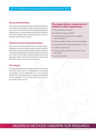 25,142 children interviewed during Spring and Summer 2010

Survey administration
The survey was commissioned through a public tender process. It
was conducted by Ipsos MORI, working with national agencies in
each country. The EU Kids Online team designed the sample and
questionnaire, and worked closely with Ipsos MORI throughout
pre-testing (cognitive testing, piloting), translation, interviewer
brieﬁngs, and the ﬁeldwork process.

The design allows comparisons of
children’s online experiences...
• Across locations and devices.
• By child’s age, gender and SES.
• Of pornography, bullying, sexual messaging,
meeting strangers.

Technical report and questionnaires
These can be freely downloaded from the project website.
Researchers may use the questionnaires, provided they inform
the Coordinator (LSE), and acknowledge the project as follows:
“This [article/chapter/report/presentation/project] draws on the
work of the ‘EU Kids Online’ network funded by the EC (DG
Information Society) Safer Internet Programme (project code
SIP-KEP-321803); see www.eukidsonline.net”

• In terms of children’s roles as ‘victim’ and ‘perpetrator’.
• Of encounters with risk versus perceptions of harm.
• Of online and ofﬂine risks.
• Of risk and safety as reported by children and by
their parents.

• Across 25 countries.

The dataset
All coding and analysis of the dataset has been conducted by
the EU Kids Online network. Crosstabulations of key ﬁndings
are available at www.eukidsonline.net. The full dataset
(SPSS raw ﬁle, with data dictionary and all technical materials)
is being deposited in the UK Data Archive for public use.
www.data-archive.ac.uk/

RIGOROUS METHODS UNDERPIN OUR RESEARCH
EU KIDS ONLINE FINAL REPORT • 47

 