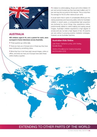 • In relation to online bullying, 29 per cent of AU children (19
per cent across Europe) say they have been bullied, and 13
per cent say this occurred on the internet. This is more than
the average for the 25 other nations (6 per cent).

AUSTRALIA
400 children aged 9-16, and a parent for each, were
surveyed in home interviews across Australia.

• Three quarters go online daily.
• Twice as many as in Europe (one in three) say they have
been bothered by something online.

• More than four in ten have seen sexual images, online or

It would seem that in spite of considerable efforts put into
raising awareness and improving safety online for Australian
children in recent years, a comparatively high proportion
are bothered by some things they experience online,
predominantly related to online bullying and seeing sexual
images. Australian children experience a high degree of
access and use, but also a high degree of risk. AU parents
are very active in pursuing positive mediation strategies,
however, as are Australian teachers.

Australian Kids Online
Lelia Green, Catharine Lumby, John Hartley,
Danielle Brady
Centre of Excellence for Creative Industries
and Innovation (CCI)

ofﬂine, and twice as many as in Europe have seen these
online (nearly a quarter).

EXTENDING TO OTHER PARTS OF THE WORLD
EU KIDS ONLINE FINAL REPORT • 49

 