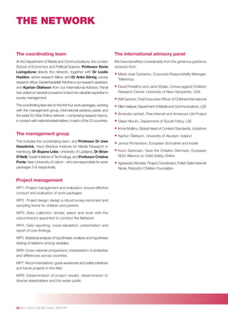 THE NETWORK

The coordinating team

The international advisory panel

At the Department of Media and Communications, the London
School of Economics and Political Science, Professor Sonia
Livingstone directs the network, together with Dr Leslie
Haddon, senior research fellow, and Dr Anke Görzig, survey
research ofﬁcer. Daniel Kardefelt-Winther is our research assistant,
and Kjartan Ólafsson from our International Advisory Panel
has visited on several occasions to lend his valuable expertise in
survey management.

We have beneﬁted considerably from the generous guidance
received from:

The coordinating team led on the ﬁrst four work packages, working
with the management group, international advisory panel, and
the wider EU Kids Online network – comprising research teams,
in contact with national stakeholders, in each of the 25 countries.

• Ellen Helsper, Department of Media and Communications, LSE

• María José Cantarino, Corporate Responsibility Manager,
Telefónica

• David Finkelhor and Janis Wolak, Crimes against Children
Research Center, University of New Hampshire, USA

• Will Gardner, Chief Executive Ofﬁcer of Childnet International
• Amanda Lenhart, Pew Internet and American Life Project
• Eileen Munro, Department of Social Policy, LSE
• Annie Mullins, Global Head of Content Standards, Vodafone

The management group
This includes the coordinating team, and Professor Dr Uwe
Hasebrink, Hans Bredow Institute for Media Research in
Hamburg, Dr Bojana Lobe, University of Ljubljana, Dr Brian
O’Neill, Dublin Institute of Technology, and Professor Cristina
Ponte, New University of Lisbon – who are responsible for work
packages 5-8 respectively.

Project management
WP1: Project management and evaluation: ensure effective
conduct and evaluation of work packages.
WP2: Project design: design a robust survey instrument and
sampling frame for children and parents.
WP3: Data collection: tender, select and work with the
subcontractor appointed to conduct the ﬁeldwork.
WP4: Data reporting: cross-tabulation, presentation and
report of core ﬁndings.
WP5: Statistical analysis of hypotheses: analysis and hypothesis
testing of relations among variables.
WP6: Cross-national comparisons: interpretation of similarities
and differences across countries.
WP7: Recommendations: guide awareness and safety initiatives
and future projects in this ﬁeld.
WP8: Dissemination of project results: dissemination to
diverse stakeholders and the wider public.

50 • EU KIDS ONLINE FINAL REPORT

• Kjartan Ólafsson, University of Akureyri, Iceland
• Janice Richardson, European Schoolnet and Insafe
• Kuno Sørensen, Save the Children Denmark, European
NGO Alliance on Child Safety Online

• Agnieszka Wrzesie, Project Coordinator, Polish Safer Internet
Node, Nobody’s Children Foundation

 