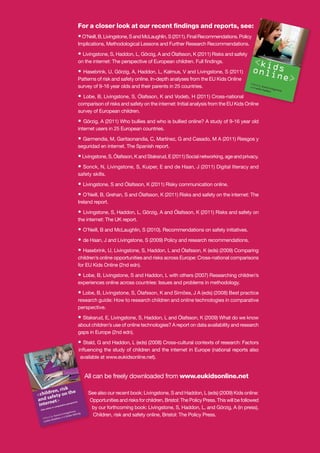 For a closer look at our recent ﬁndings and reports, see:
• O’Neill, B, Livingstone, S and McLaughlin, S (2011). Final Recommendations. Policy
olicy
Implications, Methodological Lessons and Further Research Recommendations.
ons.

• Livingstone, S, Haddon, L, Görzig, A and Ólafsson, K (2011) Risks and safety
ety
on the internet: The perspective of European children. Full ﬁndings.

• Hasebrink, U, Görzig, A, Haddon, L, Kalmus, V and Livingstone, S (2011)
)
Patterns of risk and safety online. In-depth analyses from the EU Kids Online
survey of 9-16 year olds and their parents in 25 countries.
•

Lobe, B, Livingstone, S, Ólafsson, K and Vodeb, H (2011) Cross-national
al
comparison of risks and safety on the internet: Initial analysis from the EU Kids Online
s
survey of European children.

•

Görzig, A (2011) Who bullies and who is bullied online? A study of 9-16 year old
internet users in 25 European countries.

• Garmendia, M, Garitaonandia, C, Martínez, G and Casado, M A (2011) Riesgos y
seguridad en internet. The Spanish report.
• Livingstone, S, Ólafsson, K and Staksrud, E (2011) Social networking, age and privacy.
• Sonck, N, Livingstone, S, Kuiper, E and de Haan, J (2011) Digital literacy and
safety skills.

• Livingstone, S and Ólafsson, K (2011) Risky communication online.
• O’Neill, B, Grehan, S and Ólafsson, K (2011) Risks and safety on the internet: The
Ireland report.

• Livingstone, S, Haddon, L, Görzig, A and Ólafsson, K (2011) Risks and safety on
the internet: The UK report.
• O’Neill, B and McLaughlin, S (2010). Recommendations on safety initiatives.
• de Haan, J and Livingstone, S (2009) Policy and research recommendations.
• Hasebrink, U, Livingstone, S, Haddon, L and Ólafsson, K (eds) (2009) Comparing
children’s online opportunities and risks across Europe: Cross-national comparisons
for EU Kids Online (2nd edn).
• Lobe, B, Livingstone, S and Haddon, L with others (2007) Researching children’s
experiences online across countries: Issues and problems in methodology.

• Lobe, B, Livingstone, S, Ólafsson, K and Simões, J A (eds) (2008) Best practice
research guide: How to research children and online technologies in comparative
perspective.

• Staksrud, E, Livingstone, S, Haddon, L and Ólafsson, K (2009) What do we know
about children’s use of online technologies? A report on data availability and research
gaps in Europe (2nd edn).

• Stald, G and Haddon, L (eds) (2008) Cross-cultural contexts of research: Factors
Stald
inﬂuencing the study of children and the internet in Europe (national reports also
uen
availa
available at www.eukidsonline.net).

All can be freely downloaded from www.eukidsonline.net
Se
See also our recent book: Livingstone, S and Haddon, L (eds) (2009) Kids online:
O
Opportunities and risks for children, Bristol: The Policy Press. This will be followed
b
by our forthcoming book: Livingstone, S, Haddon, L, and Görzig, A (in press),
Children, risk and safety online, Bristol: The Policy Press.

 