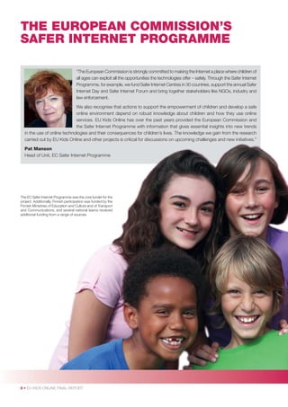 THE EUROPEAN COMMISSION’S
SAFER INTERNET PROGRAMME
“The European Commission is strongly committed to making the Internet a place where children of
all ages can exploit all the opportunities the technologies offer – safely. Through the Safer Internet
Programme, for example, we fund Safer Internet Centres in 30 countries, support the annual Safer
Internet Day and Safer Internet Forum and bring together stakeholders like NGOs, industry and
law enforcement.
We also recognise that actions to support the empowerment of children and develop a safe
online environment depend on robust knowledge about children and how they use online
services. EU Kids Online has over the past years provided the European Commission and
the Safer Internet Programme with information that gives essential insights into new trends
in the use of online technologies and their consequences for children’s lives. The knowledge we gain from the research
y
p
g
g
carried out by EU Kids Online and other p j
projects is critical for discussions on upcoming challenges and new initiatives.”
on
Pat Manson
t,
Head of Unit, EC Safer Internet Programme

The EC Safer Internet Programme was the core funder for the
project. Additionally, Finnish participation was funded by the
Finnish Ministries of Education and Culture and of Transport
and Communications, and several national teams received
additional funding from a range of sources.

6 • EU KIDS ONLINE FINAL REPORT

 