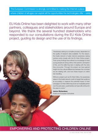 The European Commission is strongly committed to making the Internet a place
where children of all ages can exploit all the opportunities the technologies offer – safely

EU Kids Online has been delighted to work with many other
partners, colleagues and stakeholders around Europe and
beyond. We thank the several hundred stakeholders who
responded to our consultations during the EU Kids Online
project, guiding its design and the use of its ﬁndings.

“Awareness-raising is a complex process, dependent on
the quality of research data available. For this reason,
the Insafe network of safer internet awareness raising
centres works closely with the EU Kids Online project.
Their survey ﬁndings have reﬁned our knowledge of what
young people are doing online, their parents’ perception
of this, and the skills they lack in dealing with the risks
they encounter. Through the project we have gained
insight into the cultural differences between the countries
we are dealing with, and how these impact on online
risk-handling.
Without a project such as EU Kids Online, the awareness
raisers in the Insafe network could not target their audience
as accurately or measure the potential impact of their
campaigns. EU Kids Online has proven an invaluable partner
over the past years, a partnership we hope will continue for
the years to come.”
Janice Richardson
Insafe and European Schoolnet

EMPOWERING AND PROTECTING CHILDREN ONLINE
EU KIDS ONLINE FINAL REPORT • 7

 